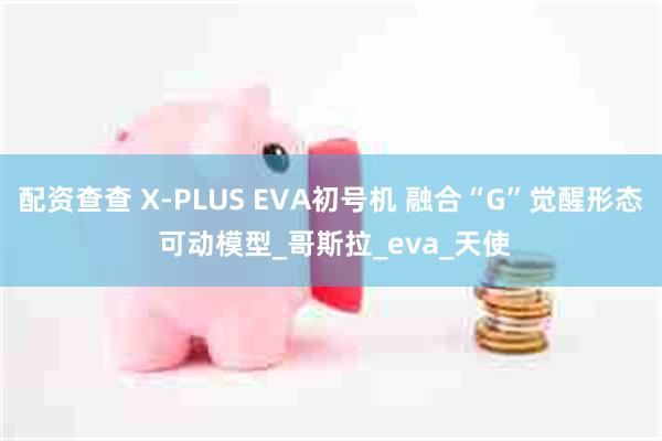 配资查查 X-PLUS EVA初号机 融合“G”觉醒形态 可动模型_哥斯拉_eva_天使