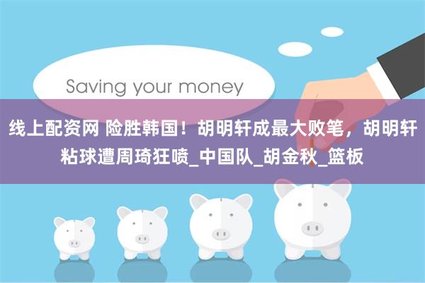 线上配资网 险胜韩国！胡明轩成最大败笔，胡明轩粘球遭周琦狂喷_中国队_胡金秋_篮板