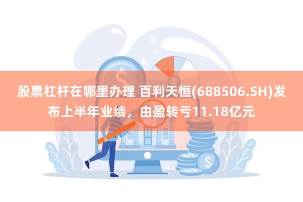 股票杠杆在哪里办理 百利天恒(688506.SH)发布上半年业绩，由盈转亏11.18亿元