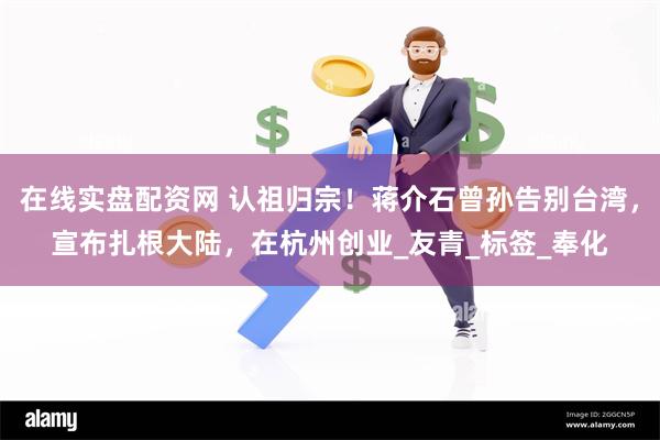 在线实盘配资网 认祖归宗!蒋介石曾孙告别台湾,宣布扎根大陆,在杭州创业_友青_标签_奉化