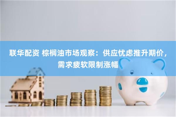 联华配资 棕榈油市场观察：供应忧虑推升期价，需求疲软限制涨幅