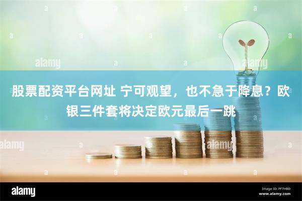 股票配资平台网址 宁可观望，也不急于降息？欧银三件套将决定欧元最后一跳