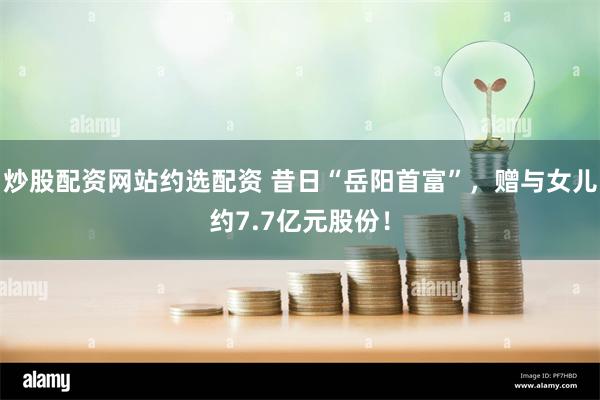 炒股配资网站约选配资 昔日“岳阳首富”,赠与女儿约7.7亿元股份!