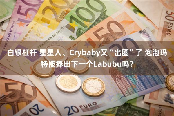 白银杠杆 星星人、Crybaby又“出圈”了 泡泡玛特能捧出下一个Labubu吗？