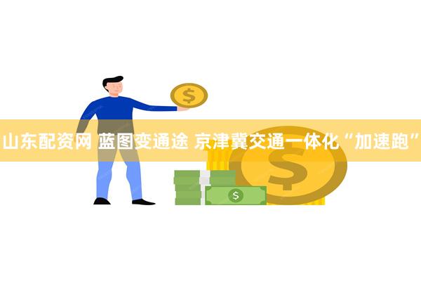 山东配资网 蓝图变通途 京津冀交通一体化“加速跑”